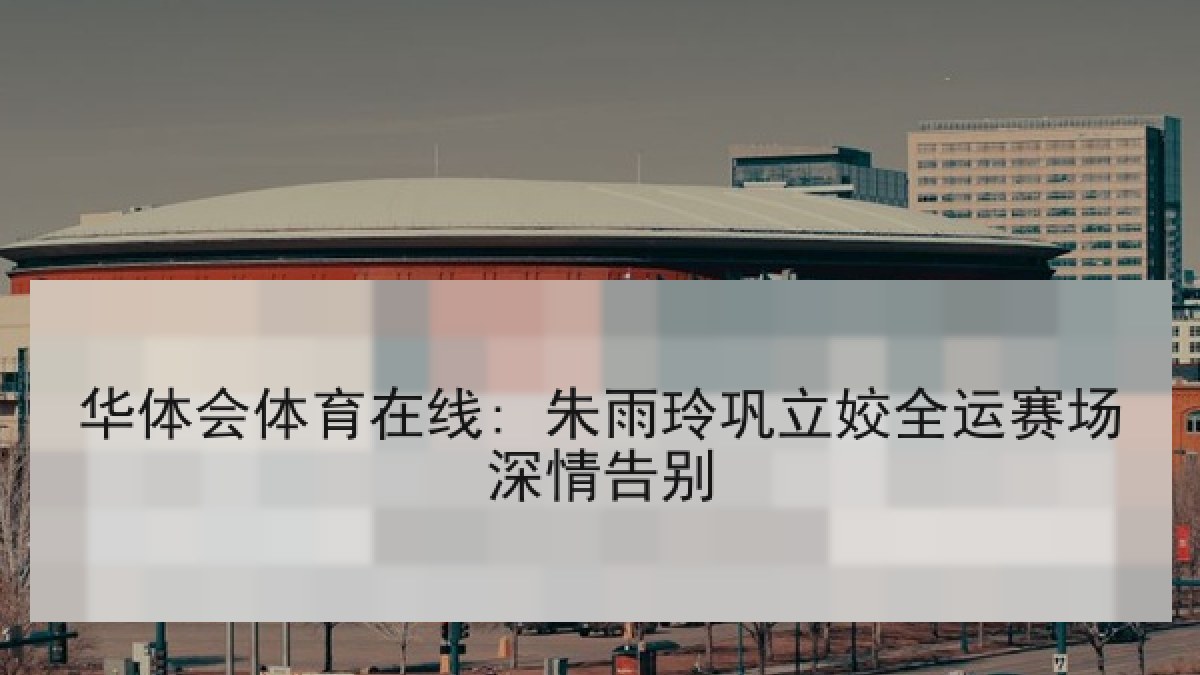 华体会体育在线: 朱雨玲巩立姣全运赛场深情告别